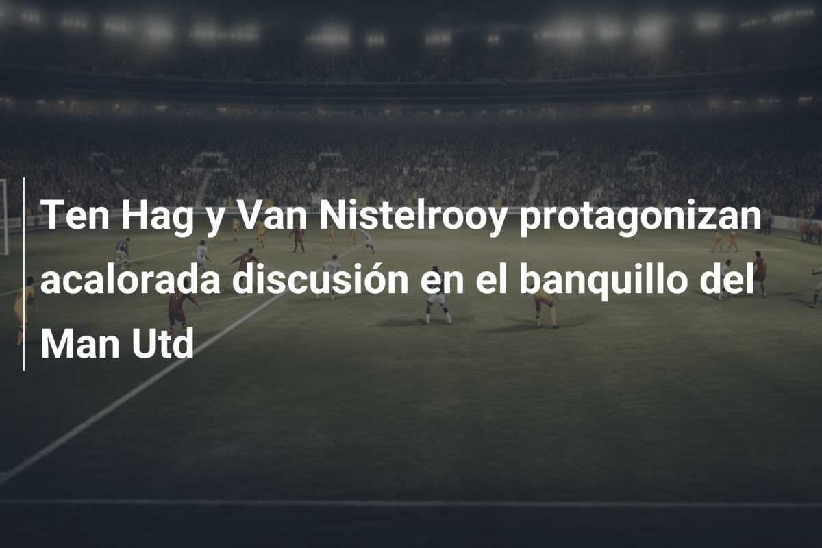 Ten Hag y Van Nistelrooy protagonizan acalorada discusión en el banquillo del Man Utd