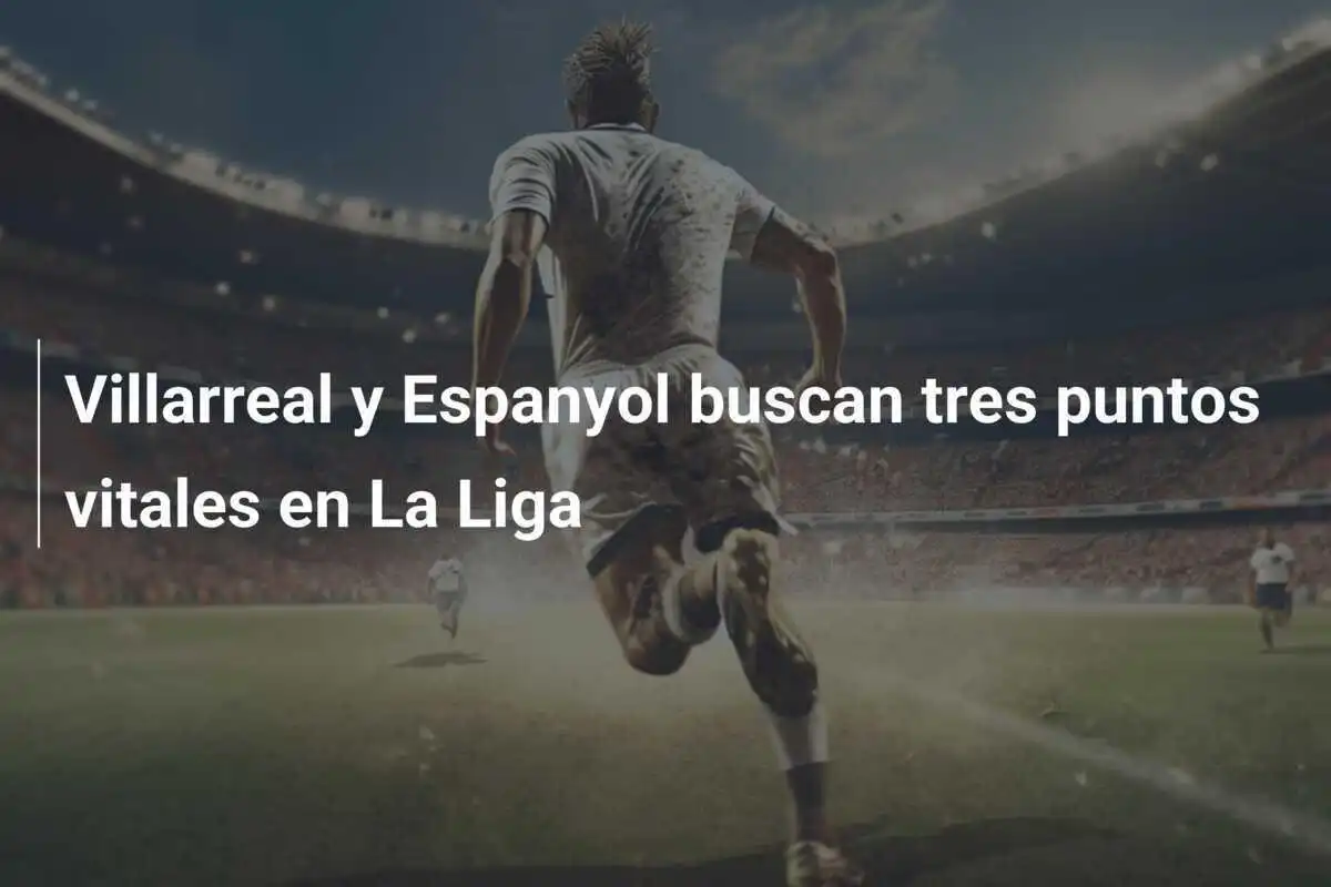 Villarreal y Espanyol buscan tres puntos vitales en La Liga