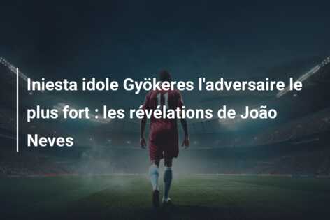 Iniesta idole Gyökeres l’adversaire le plus fort : les révélations de João Neves