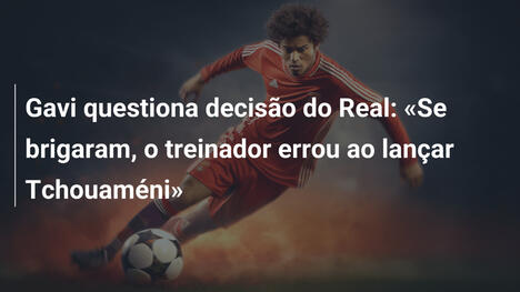Gavi questiona decisão do Real: «Se brigaram, o treinador errou ao lançar Tchouaméni»