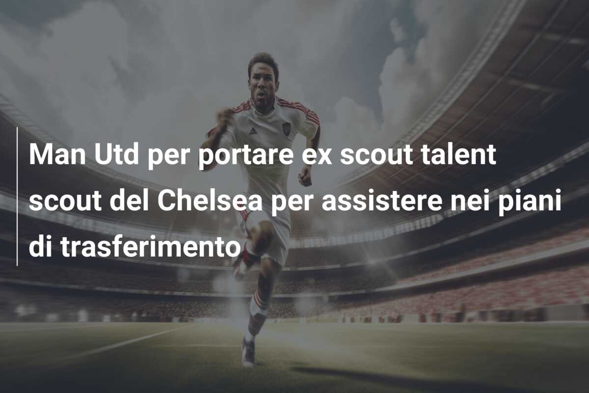 Man Utd per portare ex scout talent scout del Chelsea per assistere nei piani di trasferimento