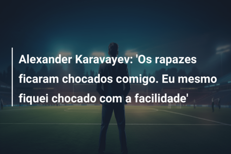 Alexander Karavayev: ‘Os rapazes ficaram chocados comigo. Eu mesmo fiquei chocado com a facilidade’
