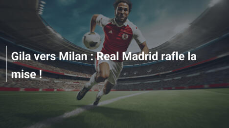 Gila vers Milan : Real Madrid rafle la mise !