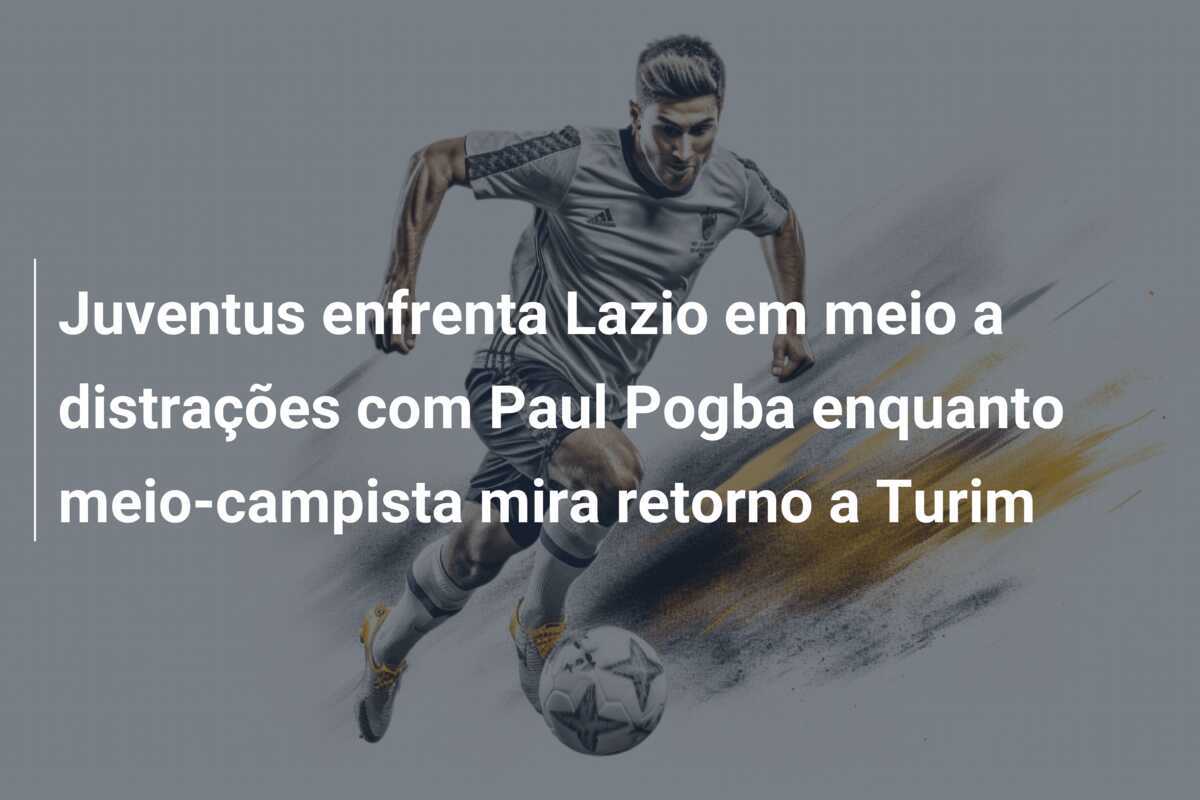 Juventus enfrenta Lazio em meio a distrações com Paul Pogba enquanto meio-campista mira retorno a Turim