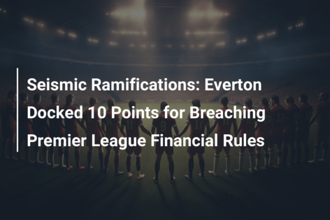 Seismic Ramifications: Everton Docked 10 Points for Breaching Premier League Financial Rules