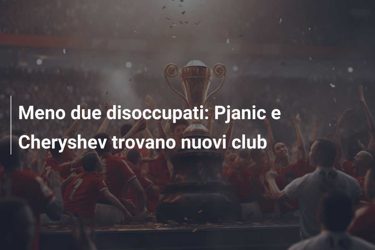 Meno due disoccupati: Pjanic e Cheryshev trovano nuovi club