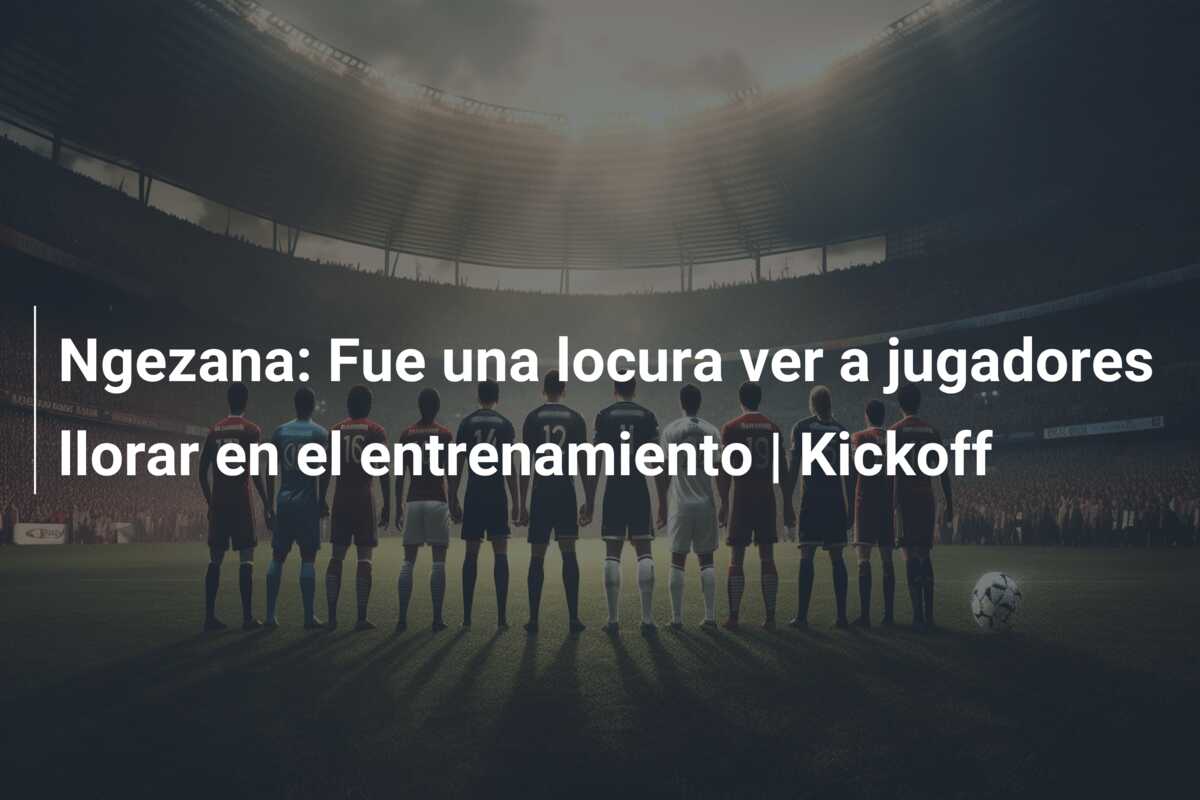 Ngezana: Fue una locura ver a jugadores llorar en el entrenamiento | Kickoff