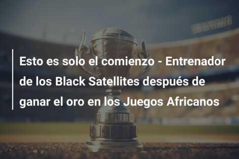 Esto es solo el comienzo – Entrenador de los Black Satellites después de ganar el oro en los Juegos Africanos