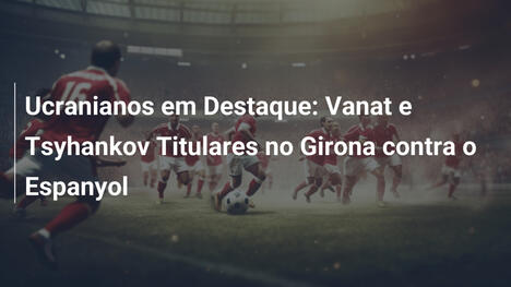 Ucranianos em Destaque: Vanat e Tsyhankov Titulares no Girona contra o Espanyol