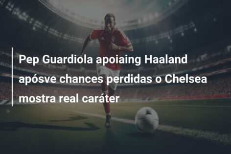Pep Guardiola apoiaing Haaland apósve chances perdidas o Chelsea mostra real caráter