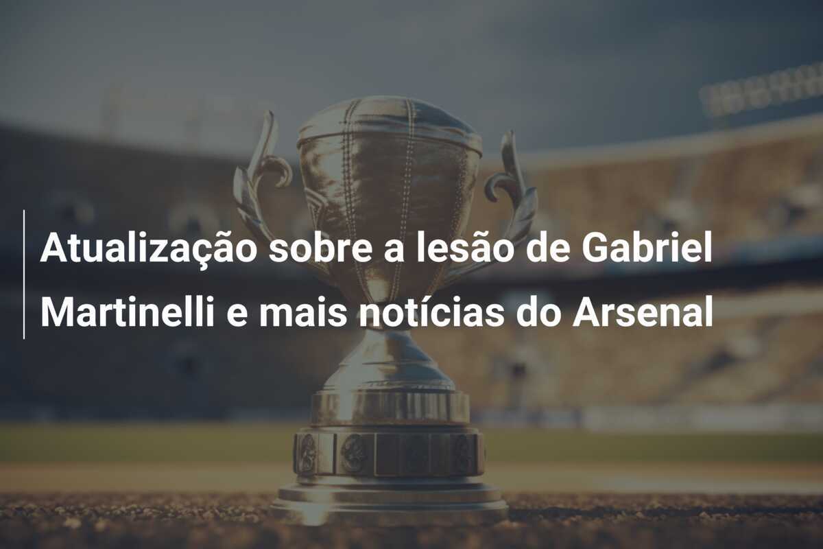 Atualização sobre a lesão de Gabriel Martinelli e mais notícias do Arsenal