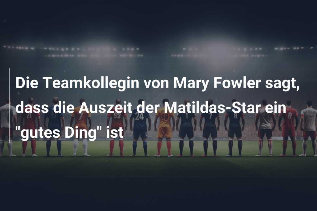 Die Teamkollegin von Mary Fowler sagt, dass die Auszeit der Matildas-Star ein "gutes Ding" ist