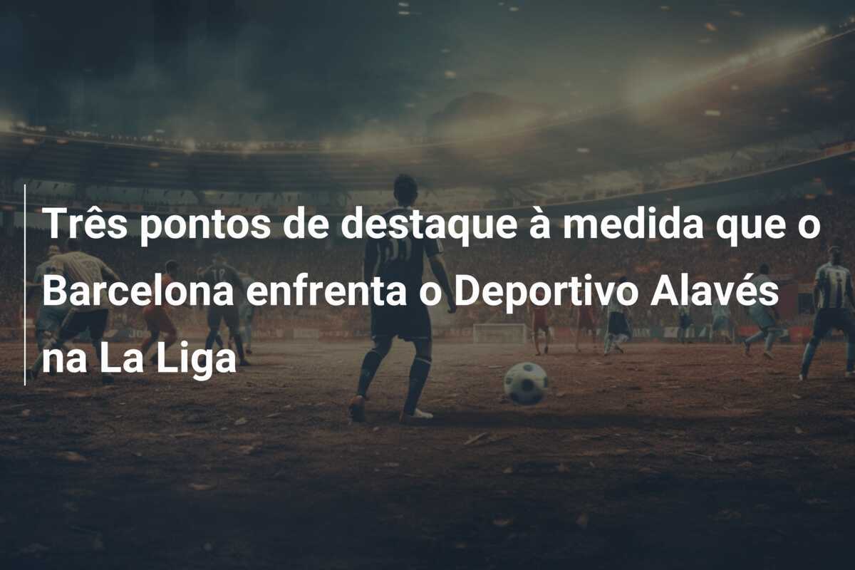 Três pontos de destaque à medida que o Barcelona enfrenta o Deportivo Alavés na La Liga