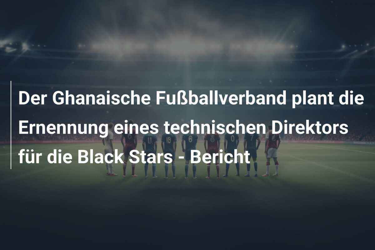 Der Ghanaische Fußballverband plant die Ernennung eines technischen Direktors für die Black Stars - Bericht