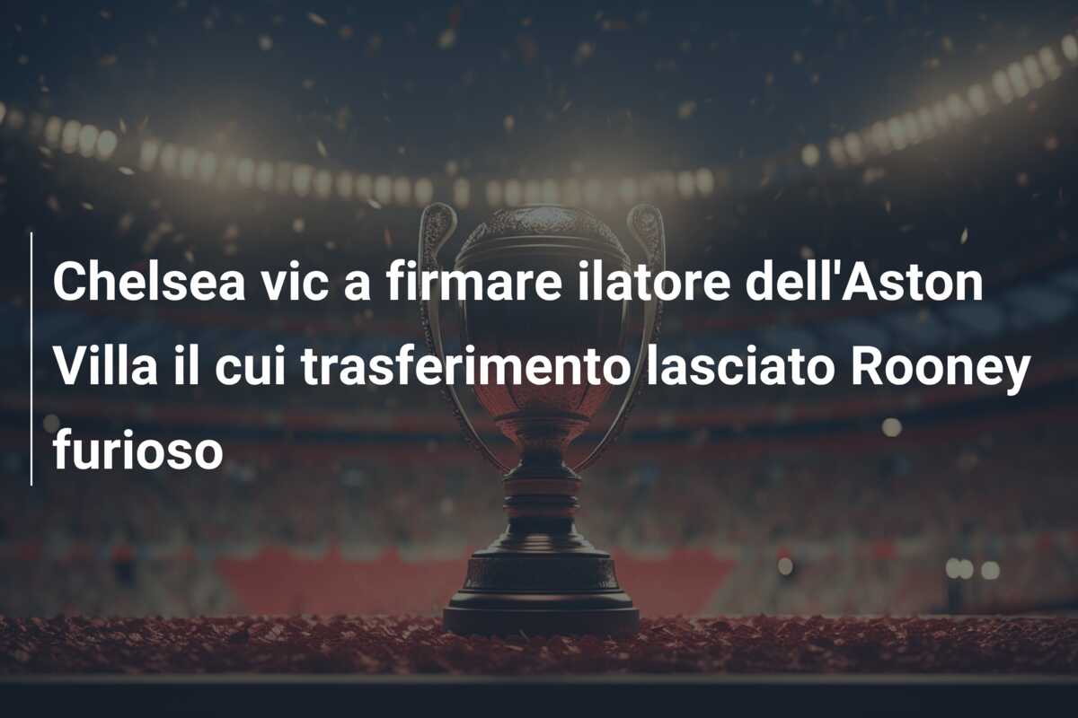 Chelsea vic a firmare ilatore dell’Aston Villa il cui trasferimento lasciato Rooney furioso