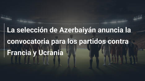 La selección de Azerbaiyán anuncia la convocatoria para los partidos contra Francia y Ucrania