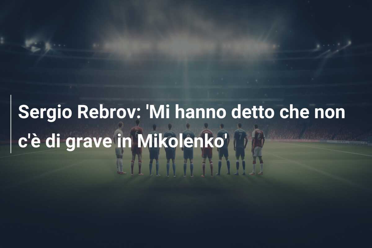 Sergio Rebrov: ‘Mi hanno detto che non c’è di grave in Mikolenko’