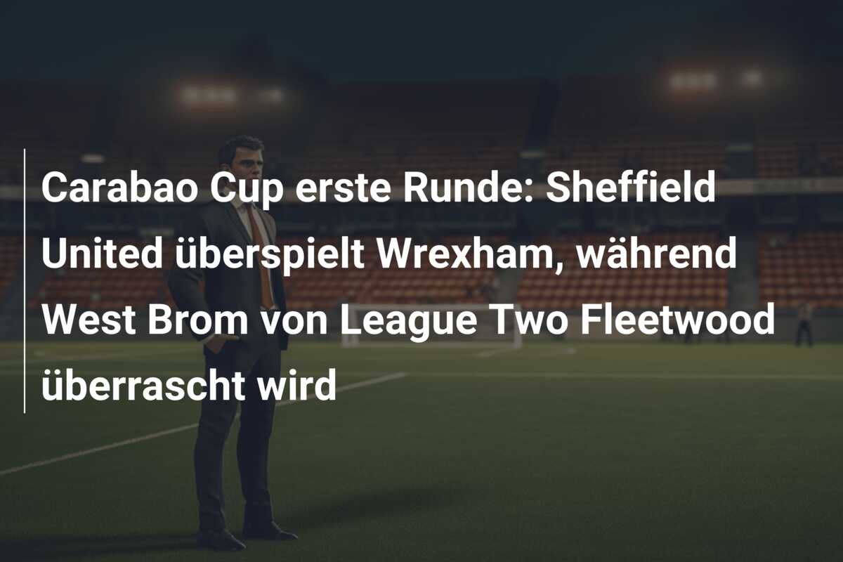 Carabao Cup erste Runde: Sheffield United überspielt Wrexham, während West Brom von League Two Fleetwood überrascht wird