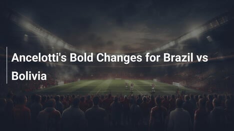 Ancelotti's Bold Changes for Brazil vs Bolivia