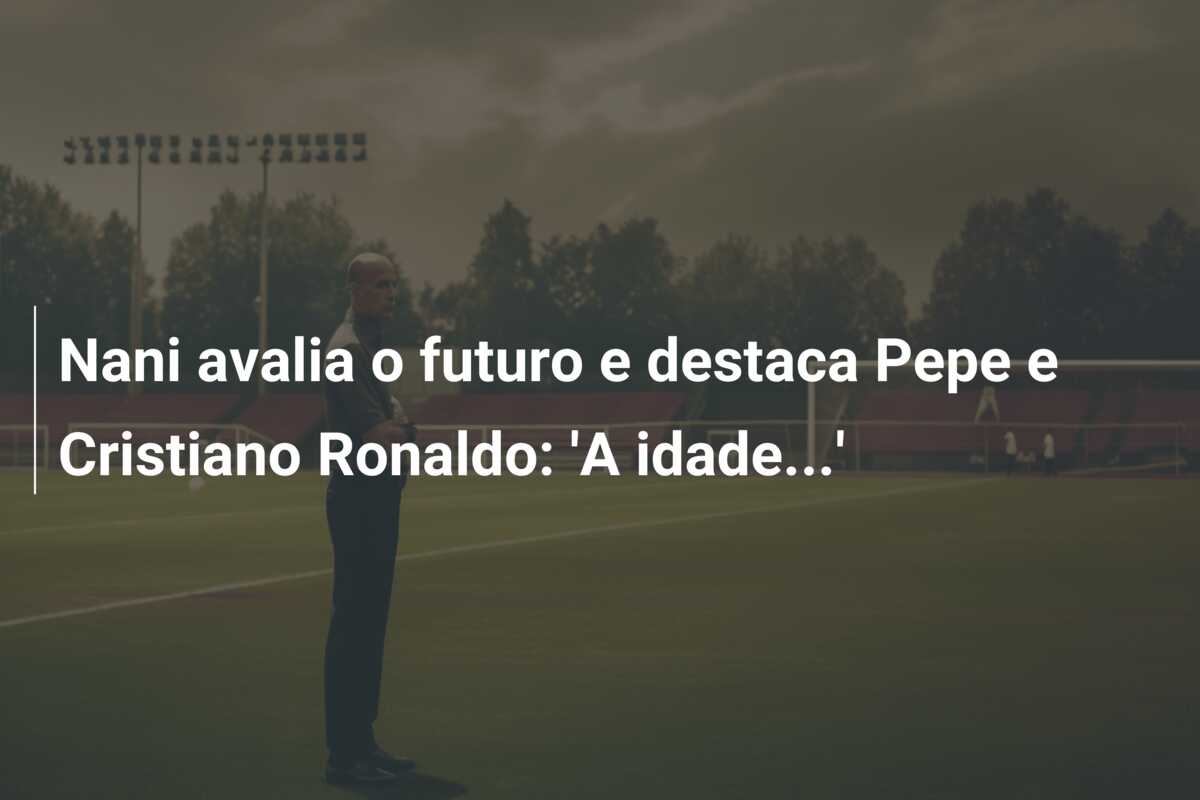 Nani avalia o futuro e destaca Pepe e Cristiano Ronaldo: ‘A idade…’