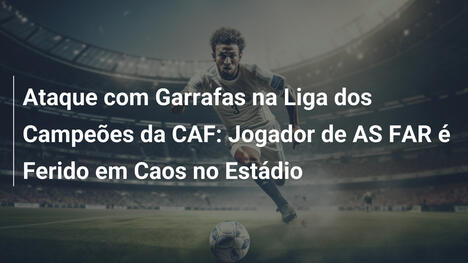 Ataque com Garrafas na Liga dos Campeões da CAF: Jogador de AS FAR é Ferido em Caos no Estádio