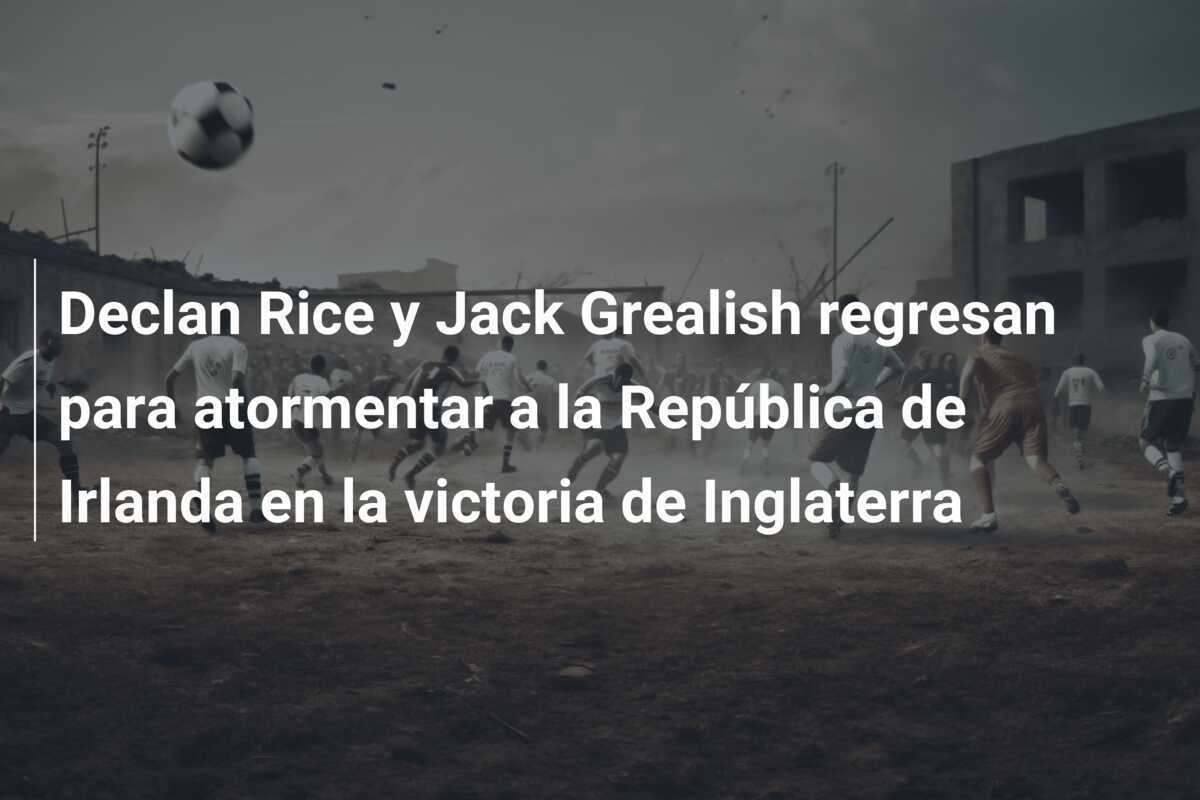 Declan Rice y Jack Grealish regresan para atormentar a la República de Irlanda en la victoria de Inglaterra