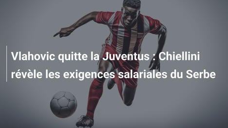 Vlahovic quitte la Juventus : Chiellini révèle les exigences salariales du Serbe