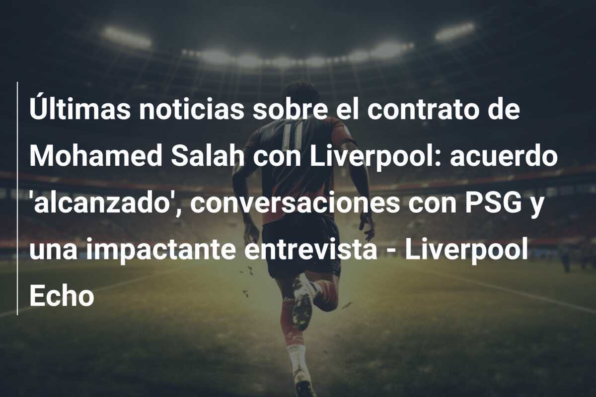 Últimas noticias sobre el contrato de Mohamed Salah con Liverpool: acuerdo 'alcanzado', conversaciones con PSG y una impactante entrevista - Liverpool Echo