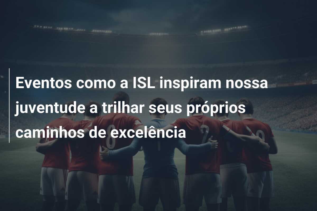 Eventos como a ISL inspiram nossa juventude a trilhar seus próprios caminhos de excelência