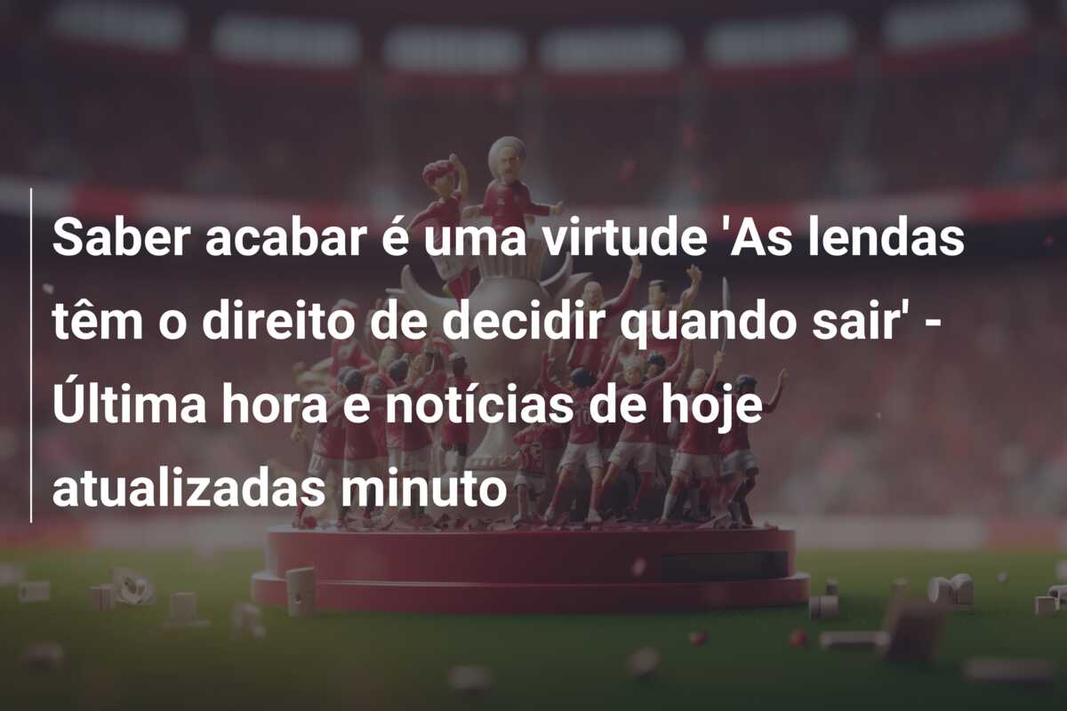 Saber acabar é uma virtude ‘As lendas têm o direito de decidir quando sair’ – Última hora e notícias de hoje atualizadas minuto