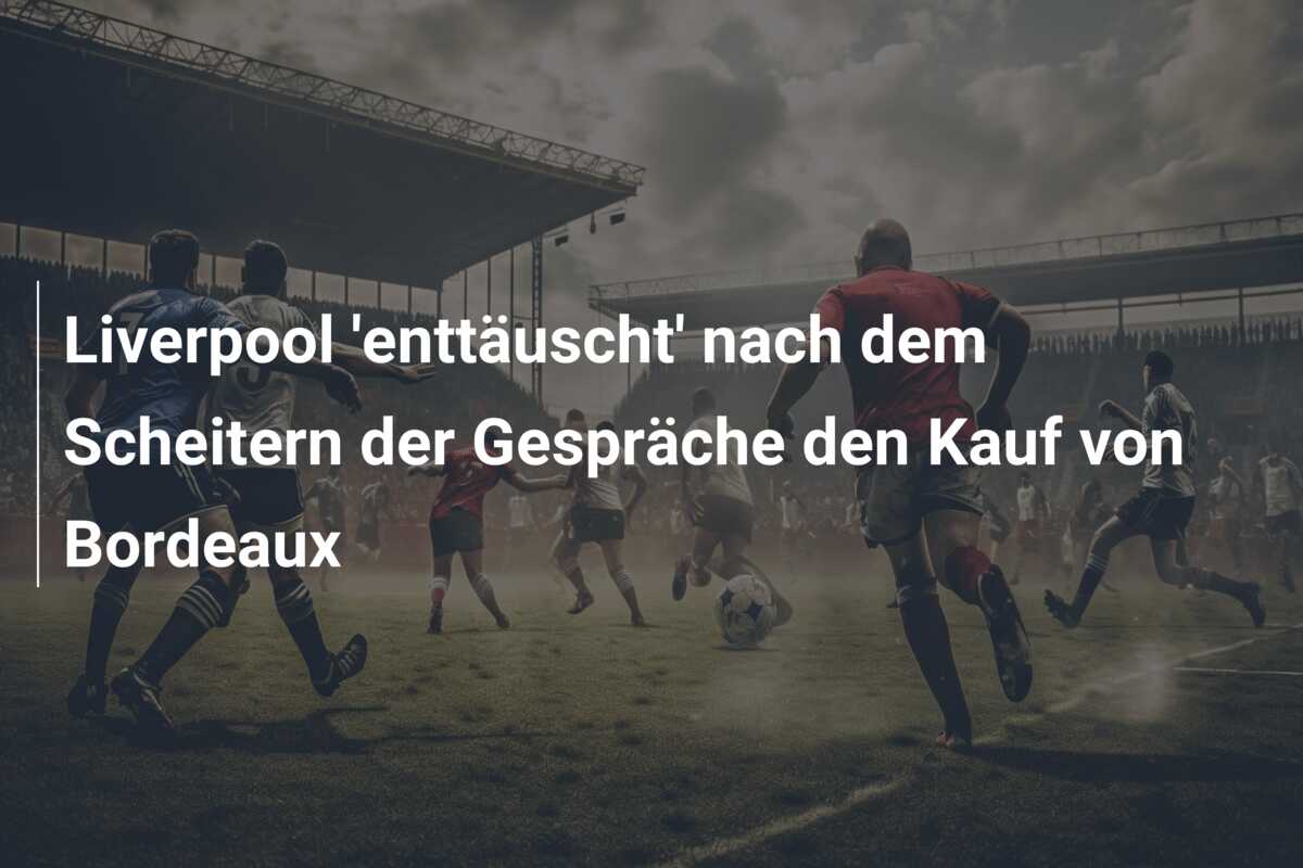 Liverpool ‘enttäuscht’ nach dem Scheitern der Gespräche den Kauf von Bordeaux
