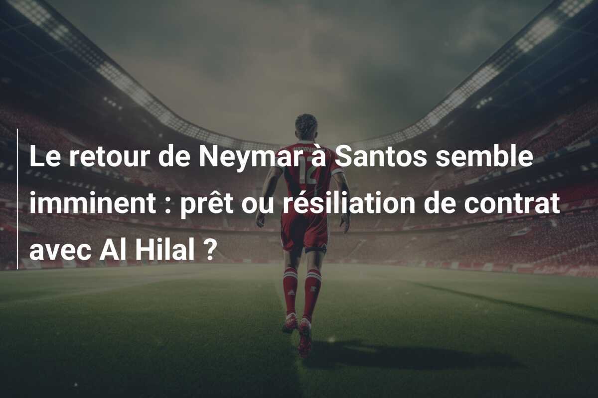 Le retour de Neymar à Santos semble imminent : prêt ou résiliation de contrat avec Al Hilal ?