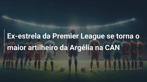 Ex-estrela da Premier League se torna o maior artilheiro da Argélia na CAN