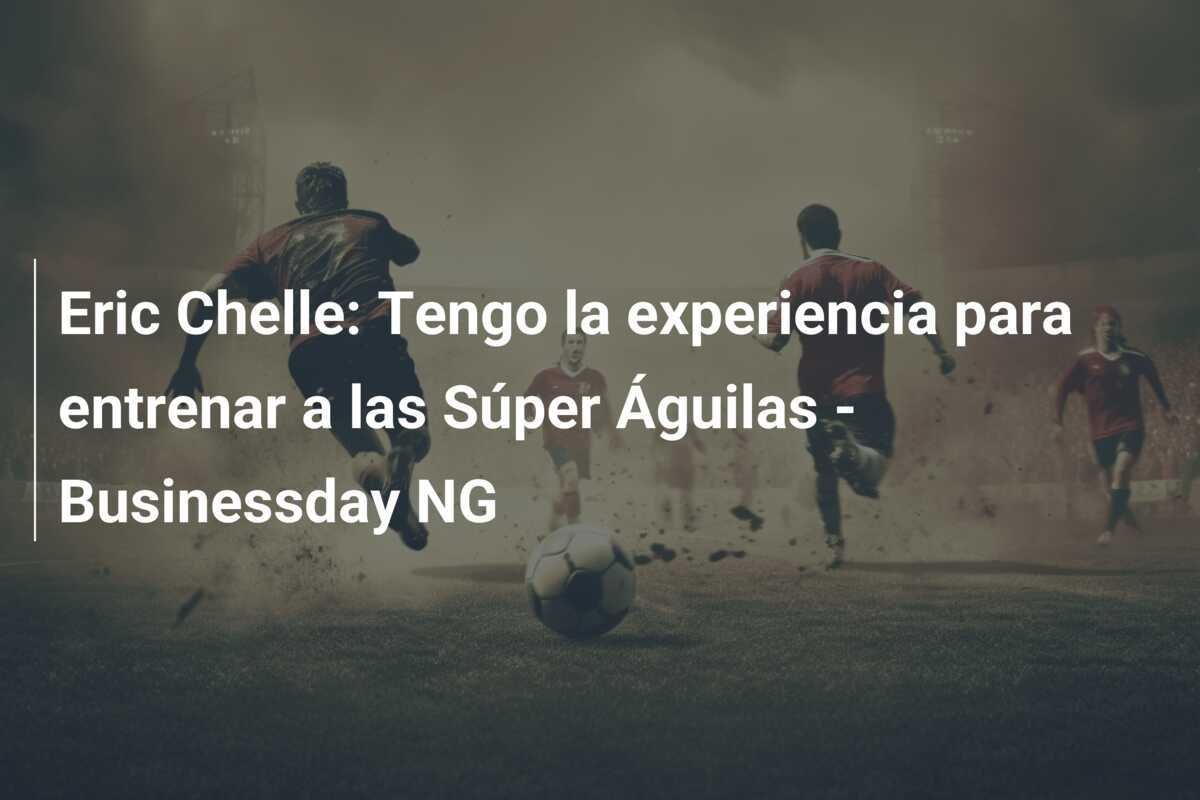 Eric Chelle: Tengo la experiencia para entrenar a las Súper Águilas - Businessday NG