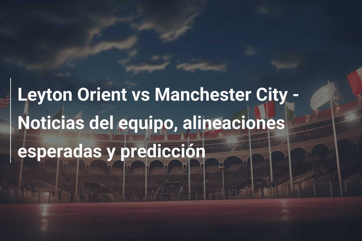 Leyton Orient vs Manchester City - Noticias del equipo, alineaciones esperadas y predicción