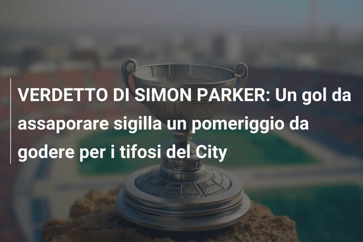 VERDETTO DI SIMON PARKER: Un gol da assaporare sigilla un pomeriggio da godere per i tifosi del City