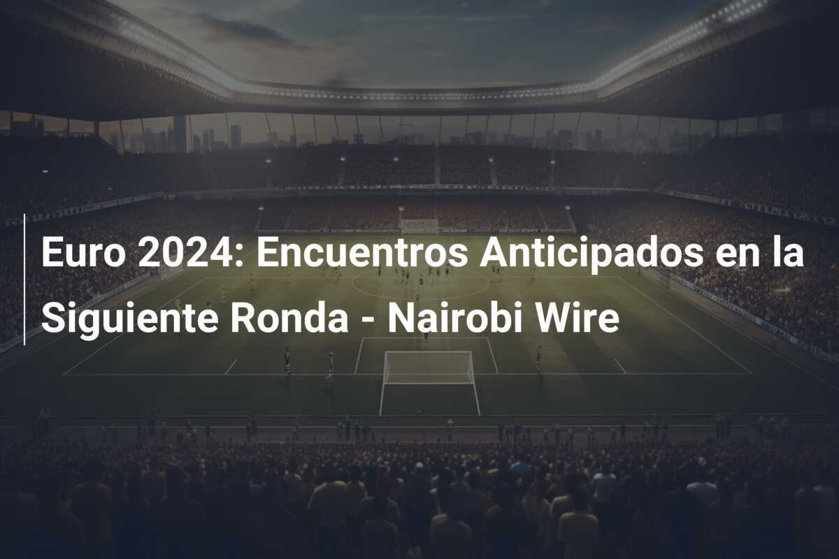 Euro 2024: Encuentros Anticipados en la Siguiente Ronda – Nairobi Wire