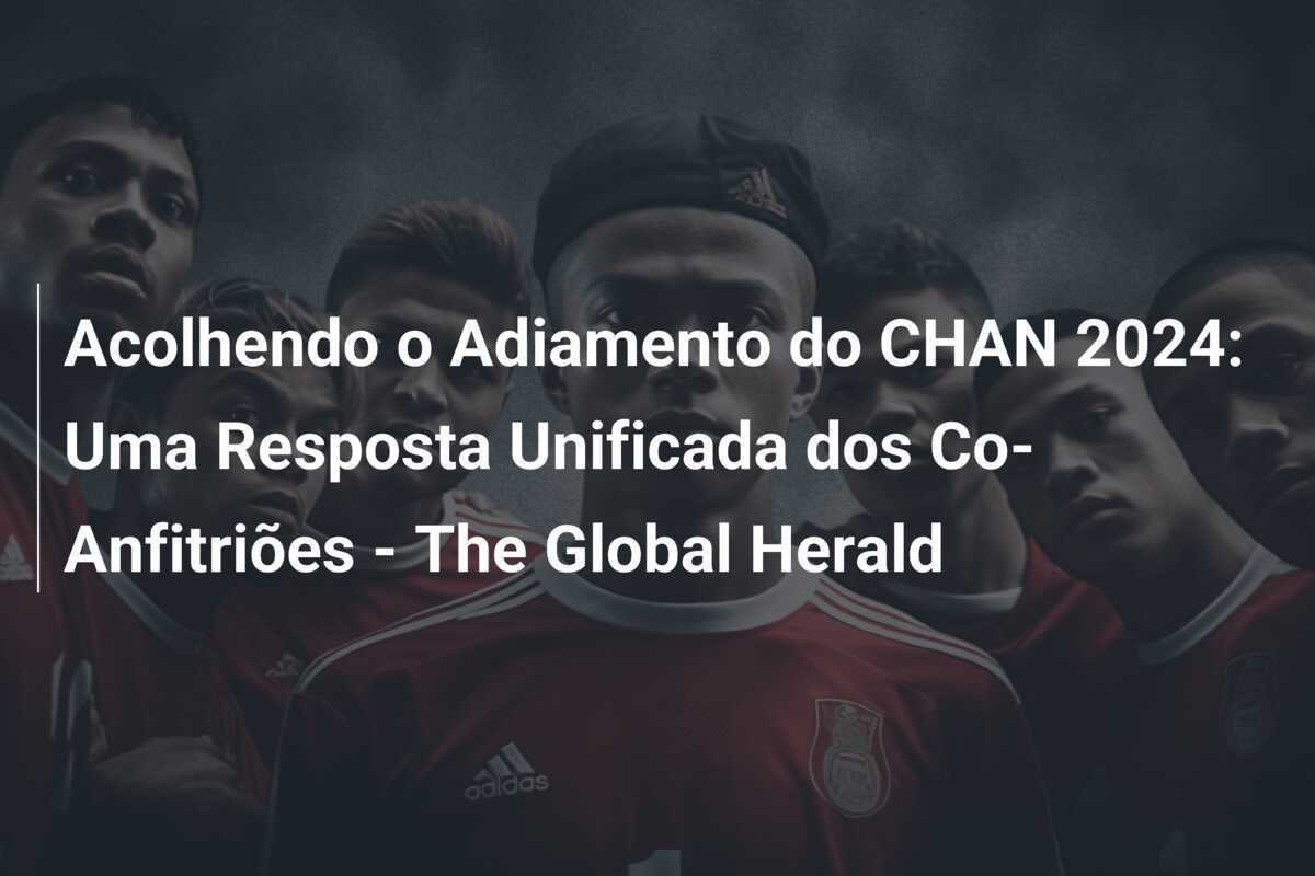 Acolhendo o Adiamento do CHAN 2024: Uma Resposta Unificada dos Co-Anfitriões - The Global Herald