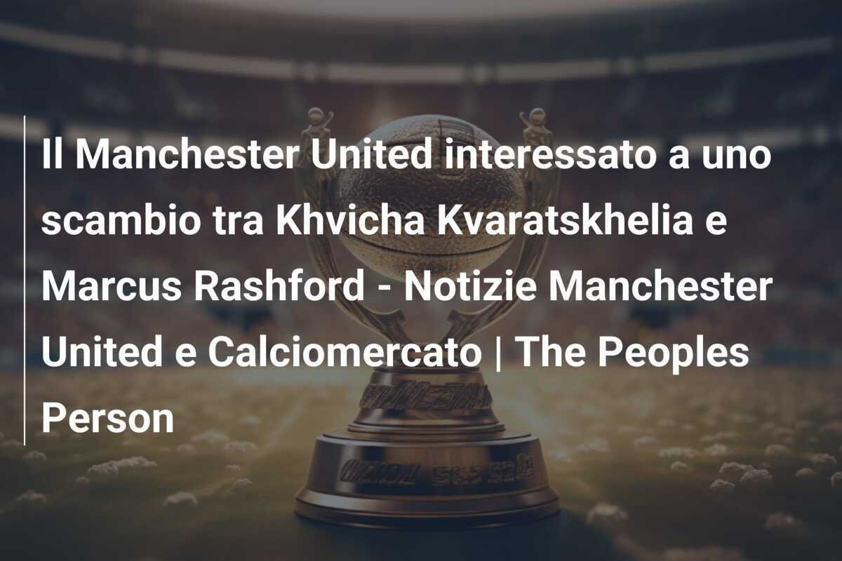 Il Manchester United interessato a uno scambio tra Khvicha Kvaratskhelia e Marcus Rashford - Notizie Manchester United e Calciomercato | The Peoples Person