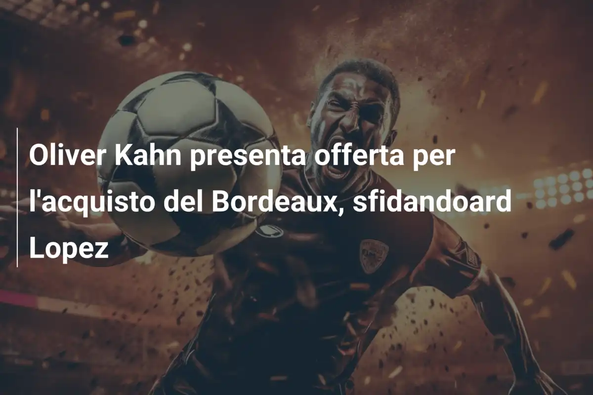 Oliver Kahn presenta offerta per l'acquisto del Bordeaux, sfidandoard Lopez