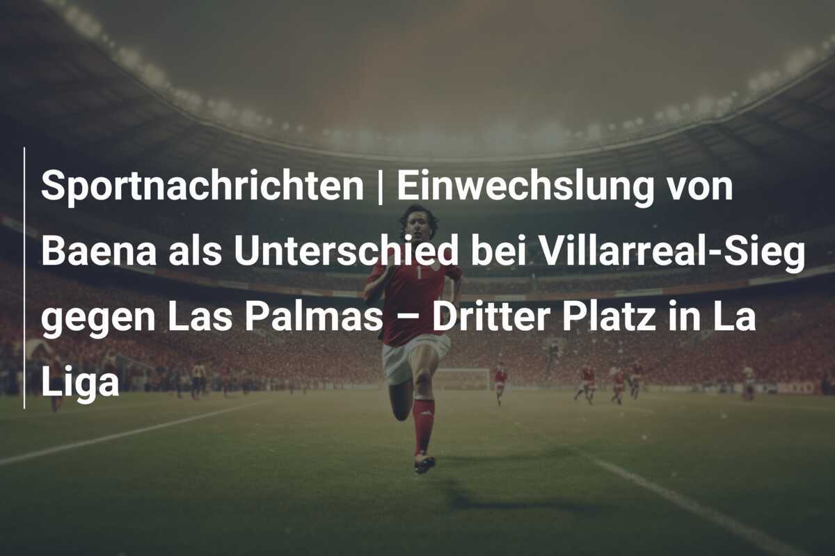Sportnachrichten | Einwechslung von Baena als Unterschied bei Villarreal-Sieg gegen Las Palmas – Dritter Platz in La Liga