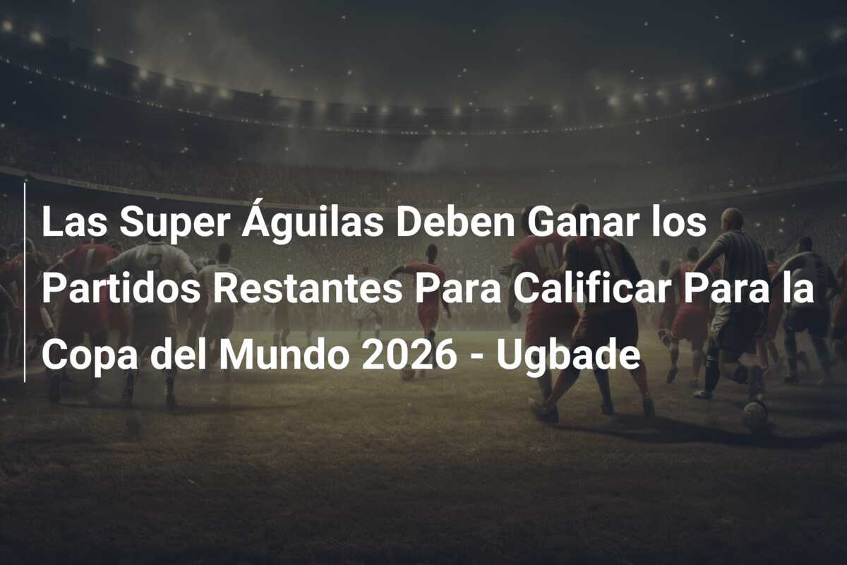 Las Super Águilas Deben Ganar los Partidos Restantes Para Calificar Para la Copa del Mundo 2026 – Ugbade