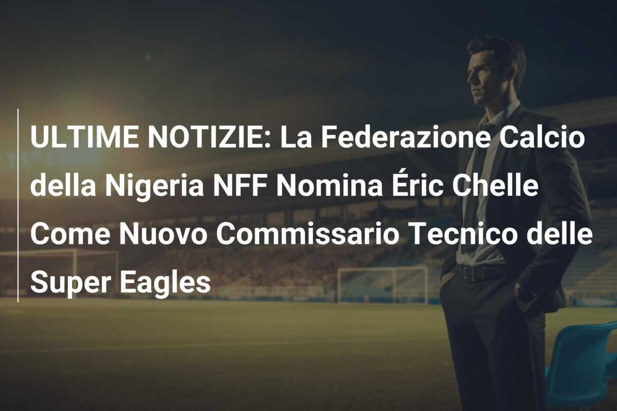 ULTIME NOTIZIE: La Federazione Calcio della Nigeria NFF Nomina Éric Chelle Come Nuovo Commissario Tecnico delle Super Eagles