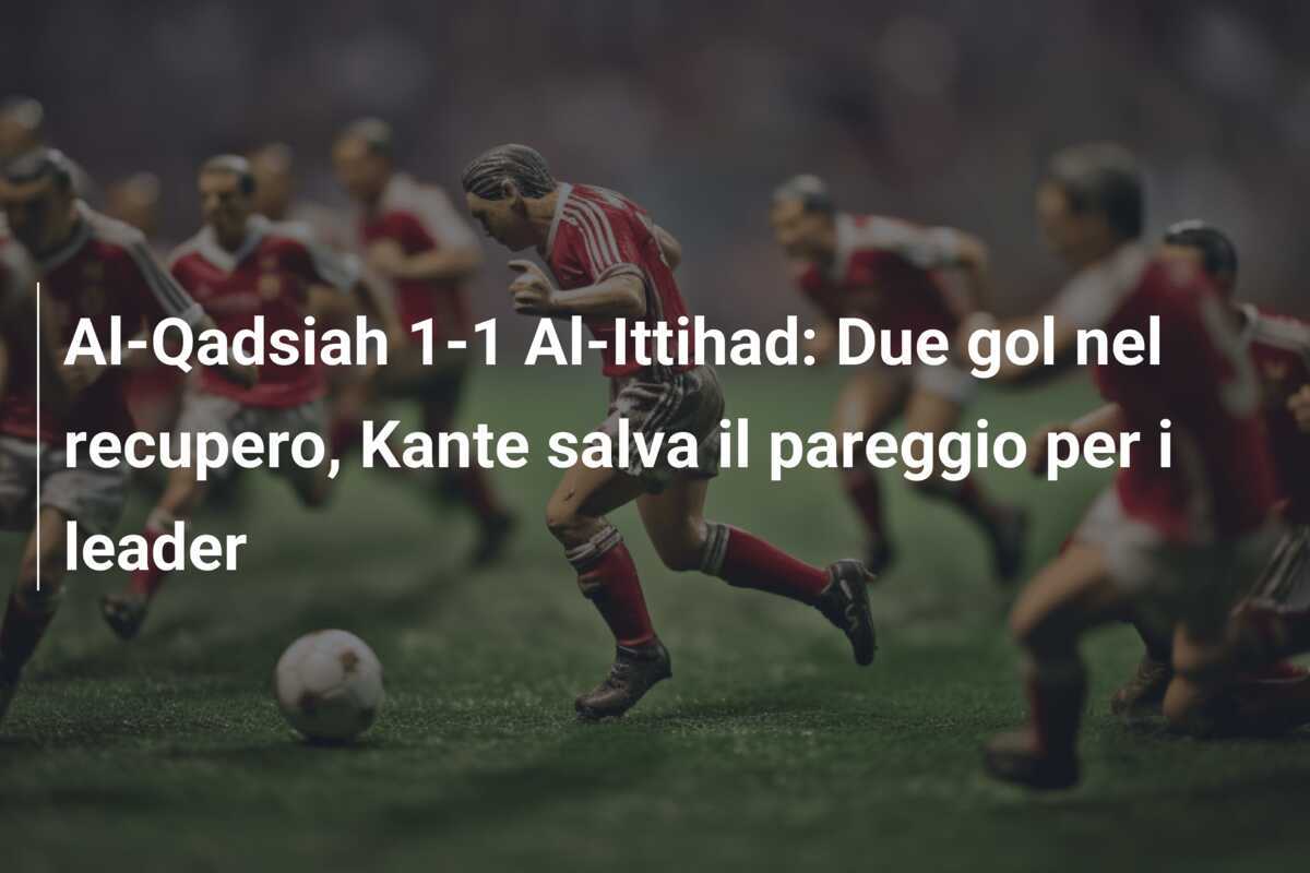 Al-Qadsiah 1-1 Al-Ittihad: Due gol nel recupero, Kante salva il pareggio per i leader