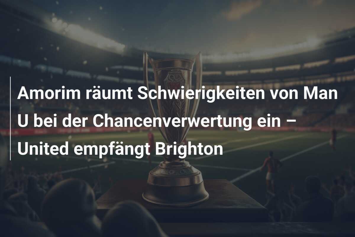 Amorim räumt Schwierigkeiten von Man U bei der Chancenverwertung ein – United empfängt Brighton