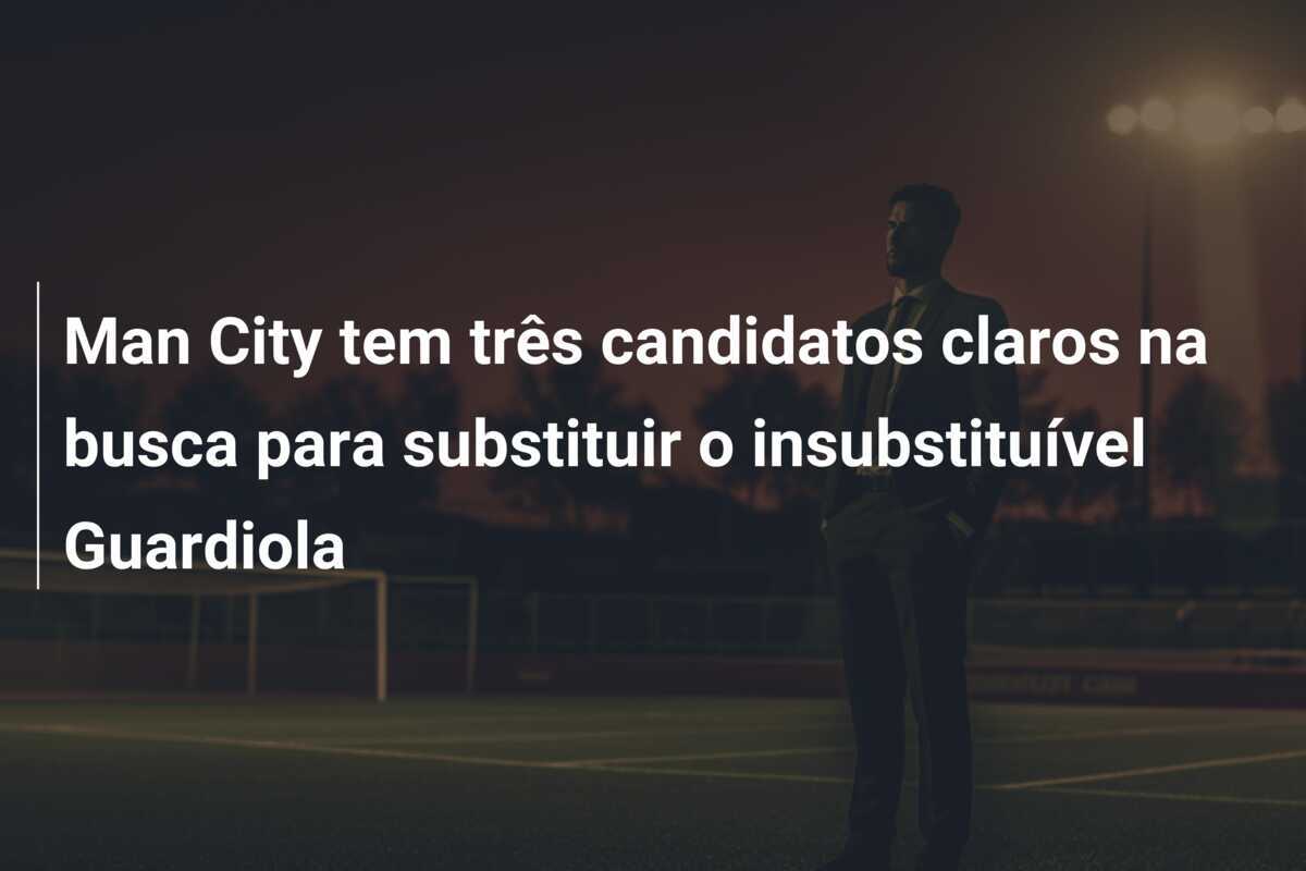 Man City tem três candidatos claros na busca para substituir o insubstituível Guardiola
