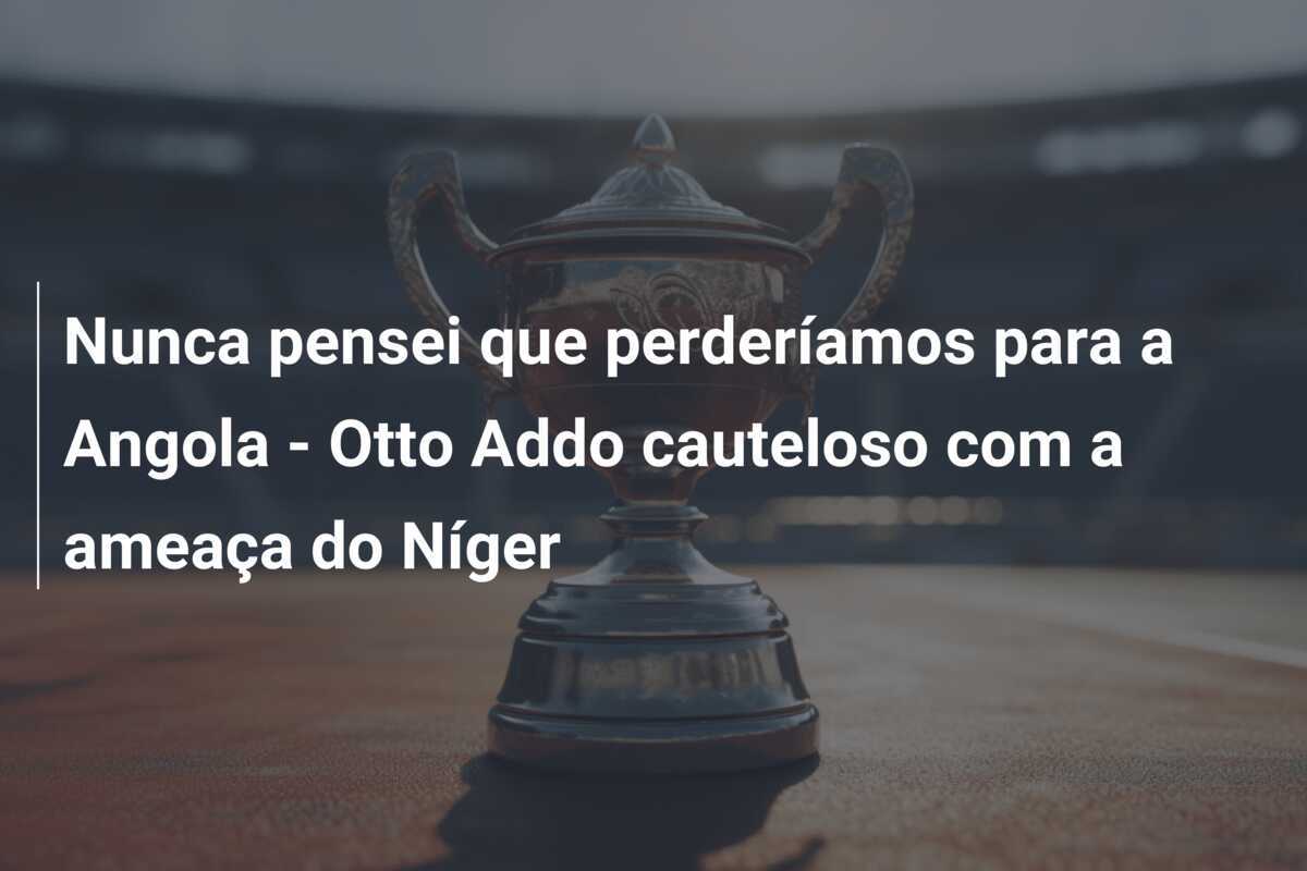 Nunca pensei que perderíamos para a Angola - Otto Addo cauteloso com a ameaça do Níger