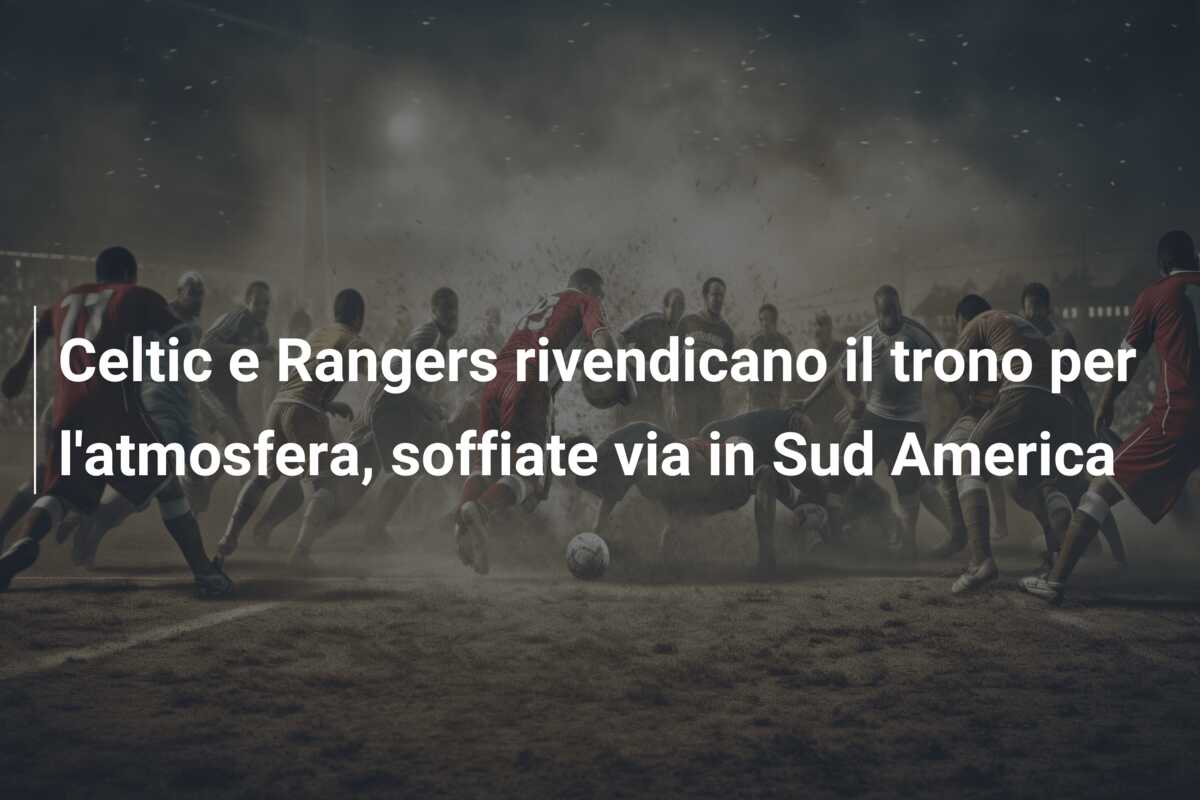 Celtic e Rangers rivendicano il trono per l’atmosfera, soffiate via in Sud America