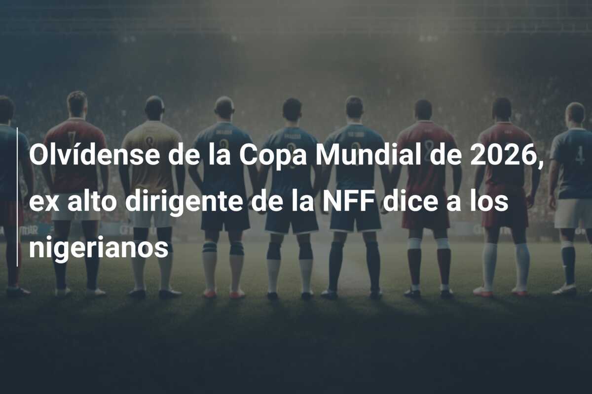 Olvídense de la Copa Mundial de 2026, ex alto dirigente de la NFF dice a los nigerianos