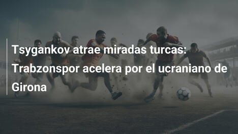 Tsygankov atrae miradas turcas: Trabzonspor acelera por el ucraniano de Girona